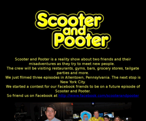 scooterandpooter.net: Scooter and Pooter - Reality Show
Scooter and Pooter is a reality show about two friends and their misadventures as they try to meet new people.  They'll be visiting restaurants, gyms, grocery stores, bars, yoga classes, tailgate parties and more.