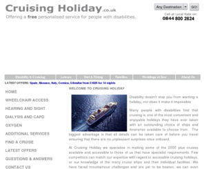 cruisemobility.com: Disabled Cruising Holidays by Cruisingholiday.co.uk - Homepage
At Disabled Cruising Holiday we specialise in making cruising holidays accessible for disabled people including wheelchair users, guests with hearing or sight impairments and guests requiring oxygen or dialysis, including haemodialysis.  We offer a personalised service tailored to meet your individual requirements.