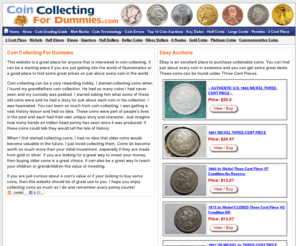 coincollectingfordummies.com: Collectible Coins - Gold Coins for Sale - Morgan Silver Dollars - Find 
coin vaules and buy valuable coins all at www.CoinCollectingforDummies.com
Here at CoinCollectingForDummies.com you will find all kinds of information of coin collecting as well as some of the best coin auctions on the planet. Bookmark this site as we are constantly growing.