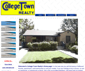 collegetownrealty.net: College Town Realty 522 G St. Davis, CA 95616. Eugene Chang DRE#01784018. Sales & Rentals in Davis, CA
Davis, CA Rentals, Houses for Sale Davis, CA, Houses For Rent,Davis, CA rentals Welcome to College Town Realty's Home page !! In this web site you will find plenty of different houses for sale, and different rentals apartments, and townhouses to suit your needs. If you are looking to buy a house or rent an apartment/townhouse look no further
