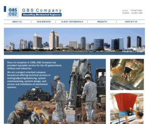 gbs-company.com: GBS Company - Consulting Mechanical Engineers
GBS Company  has provided reputable service for the US government, military and industries. We are a project-oriented company focused on offering technical services in testing/adjusting/balancing, systems commissioning, systems design, and service and installation of mechanical systems. We are seasoned professionals in the following areas:  Residential  Commerical  Instiutional  Educational  Industiral  Govermental  Military  Research and Test FAcilities 
 