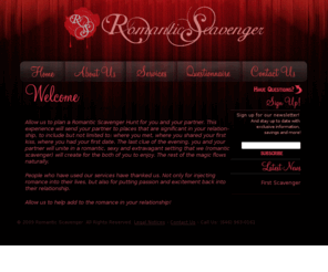 romanticscavenger.com: Romantic Scavenger Hunt
Romantic Scavenger provides a service for couples who would like to provide their mate with a romantic,  passionate and fun filling day. We will help you add to or spark the passion and romance in your relationship!