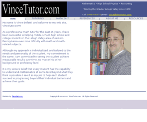 vincetutor.com: VinceTutor.com - Vincent J. Belletti, Professional Tutoring
As a professional math tutor, I have been successful in helping middle school, high school and college students overcome difficulty with math and math-related subjects for over 25 years.
	Although my approach is individualized, and tailored to the needs and personality of the student, my commitment is the same.  I am committed to seeing the student achieve measurable results over time, no matter his or her background or proficiency level.
	It is my sincere belief that every student has the capability to understand mathematics at some level beyond what they think is possible.  I see it as my job to help each student succeed in progressing beyond their individual barriers and achieve their goals.