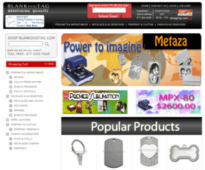 blankdogtag.net: Metaza Supplies, Metaza MPX-60, Metaza MPX-70, Dog Tag, Dog Tags, Blank Dog Tags
The world's leading distributor of Metaza Supplies and Wholesale Dog Tag Pendants, we have all your supplies for engraving with Metaza Engravers, Metaza MPX-60 and Metaza MPX-70 machines. Call us for Blank Dog Tags, Pendants, Metaza Accessories, Chains, Hooks, Diamond Plated Pendants, LED Buckles and more. We stock all Metaza MPX-60 and MPX-70 Engraving Supplies