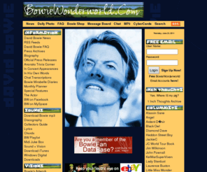 bowiewonderworld.com: DAVID BOWIE WONDERWORLD
award winning fan site dedicated to david bowie, contains daily news, lyrics, discography, chat rooms, message boards, competitions, photo galleries, information and archives on all aspects of his career