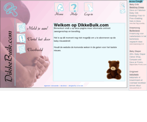 dikkebuik.com: Welkom op www.dikkebuik.com
Alles wat je wilt weten over vruchtbaarheid,  zwangerschap,  bevalling en de maanden voordat je baby ter wereld komt.Everything you want to know about pregnancy, giving birth and the months before your baby is expected. In Dutch.