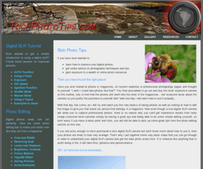 richphototips.com: Rich Photo Tips - Photography Tutorials Online
Rich Photography Tips provides a selection of free tutorials on how to use your digital SLR right out of the box. We also look at some of the digital image processing techniques you can use in Photoshop to get your pictures looking professional.