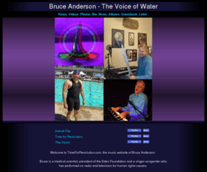 timeforrevolution.com: Welcome to TimeForRevolution.com
Welcome to TimeForRevolution.com, the music website of Bruce Anderson. 

Bruce is a medical scientist and singer-songwriter who has performed on radio and television for human rights causes.  

Bruce performed the above song, "Time for Revolution" on live television to 5 million people worldwide, in support of the Iranian resistance movement based in Paris, France, 

"You've Gotta Believe" on "The Creation" CD was produced in support of the homeless.  

"The Millennial Process" is Bruce's rallying theme song during his emerging triumph over the corrupt pharmaceutical industry. After two Vioxx-induced heart attacks, Bruce is healing himself with his own biophysics technology and recently competed in the 2006 World Championships in masters swimming, post-congestive heart failure. 

Click "Videos" on the above menu for Bruce's race video,"Photos," "Bio" and "News" for his self-healing story and progress and "Albums" to stream 60 more songs.  