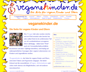 veganekinder.de: Vegane Kinder, vegane Eltern (veganekinder.de) - Informationen: veganekinder.de
veganekinder.de - die Seite für vegane Kinder und Eltern. Wer vegan ist oder werden möchte und zudem schwanger, Elter oder von den unveganen Eltern abhängiges Kind (dies kann auch ein dem Alter nach längst der Kindheit entwachsenes sein), wird allzu oft Opfer von Desinformation. veganekinder.de, die Seite für vegane Kinder und Eltern, setzt der Propaganda Fakten und Argumente entgegen. Sie bietet Informationen ebenso wie Möglichkeiten, sich mit anderen auszutauschen.