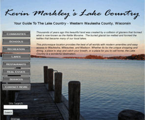 mylakecountry.com: Kevin Markley's Lake Country
A complete guide to communities, schools, parks, recreation, restaurants, lakes and real estate in the Lake Country area, Western Waukesha County, Wisconsin.