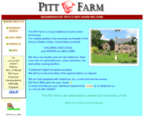 pittfarm.com: Pitt Farm - a Bed&Breakfast A VERY WARM WELCOME
WE ARE BED&BREAKFAST WITH A VERY WARM WELCOME. The Pitt Farm is a cosy traditional country stone farmhouse. Comfortably furnished. Children, nice dogs, and horses are welcome! 
Traditional English breakfast provided. It is nestled quietly in the stunning countryside of the famous Golden Valley.