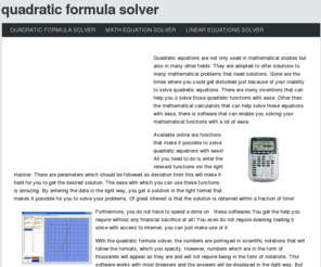 quadraticformulasolver.com: Quadratic Formula Solver
Quadratic equations are not only used in mathematical studies but also in many other fields. They are adopted to offer solutions to many mathematical problems that need solutions. Gone are the times where you could get disturbed just because of your inability to solve quadratic equations. There are many inventions that can help you o solve those quadratic functions with ease. Other than the mathematical calculators that can help solve these equations with ease, there is software that can enable you solving your mathematical functions with a lot of ease.