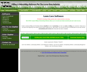 gophersoftware.com: Gopher Lawn Care Software
Gopher Lawn Care Software is a billing and schedule manager for small to medium sized landscape and lawn maintenance companies.  Features include: invoicing, billing, scheduling, routing, sales tax, job costing, estimates, chemical tracking and more.