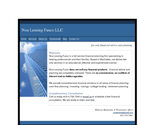 noalessingfusco.com: Fee Only Financial Planner -Westchester County & New York City
Noa Lessing Fusco, LLC offers a full range of financial services and works strictly on a fee basis. We do not sell any financial products -- so our recommendations are completely objective. There are no commissions, no conflicts of interest, no hidden agendas. Our many satisfied clients count on us for impartial, affordable advice -- and so can you. We are located in Midtown Manhattan and Westchester County. Schedule a Complimentary Consultation.

