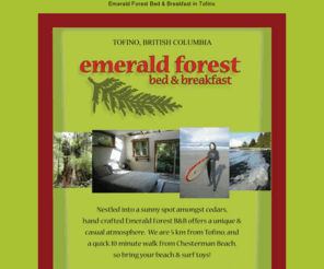 emeraldforestretreat.com: Emerald Forest Bed & Breakfast in Tofino
Emerald Forest is a two-room Bed & Breakfast located in the forest of Tofino, in the heart of Clayoquot Sound