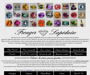 frengerlapidaire.com: Frenger Lapidaire - pierres précieuses et fines, pierres gemmes, bijoux or jaune, or gris, artiste, lapidaire.
Frenger Lapidaire et une taillerie de pierres précieuses et fines, Christophe Frenger artiste lapidaire, vente de gemmes de haute qualité, pierres fines améthyste, citrine, aigue-marine, pierres précieuses saphir, rubis