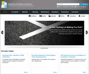 healthyfacilitiesinstitute.com: Better, Safer, & Healthier Facilities and Built Environments - Healthy Facilities Institute
The Healthy Facilities Institute (HFI) strives to provide authoritative information for creating and maintaining clean, healthy indoor environments. Since buildings are ecosystems, HFI works to address the many interrelated aspects of built environments - such as air, water, energy, materials and resources, green cleaning, indoor environmental quality, waste management, people and more - as an integrated or holistic system.  Inasmuch as 'Clean' is a metaphor for healthy indoor spaces, HFI also emphasizes prevention and removal of pollutants or contaminants to help ensure optimum conditions for living, learning and working.