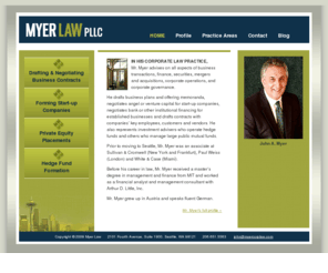 myercorplaw.com: Myer Law | Home
Myer Law, a Seattle law firm, advises on all aspects of business, finance, securities, mergers and acquisitions, corporate operations and corporate governance. John A. Myer drafts business plans and offering memoranda, negotiates angel or venture capital for start-up companies, negotiates bank or other institutional financing for established businesses and drafts contracts with companies’ key employees, customers and vendors.  He also represents investment advisers who operate hedge funds and others who manage large public mutual funds.