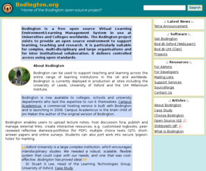 bodington.org: Bodington.org :: Home
Bodington is a free virtual learning environment (VLE) or course management system (CMS) - a free Open
Source system available for download. It has proven scalability in Universities and Colleges, and has unique access control mechanisms. It
works with Shibboleth, is Java based, and implements emerging e-learning standards. This site has details on Bodington, downloads, walkthroughs,
blogs, etc.