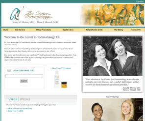 centerfordermatology.info: The Center for Dermatology | Poncé™ Skin Care | Dr. Amy Morris | Dr. Dena Howell
Dr. Amy Morris and Dr. Dena Howell provide advanced dermatologic care to children, adolescents, adults, and senior citizens.

Services at the Center for Dermatology include diagnosis and treatment of skin cancer and skin disease. Surgical treatments, laser therapy, and cosmetic procedures are also offered.