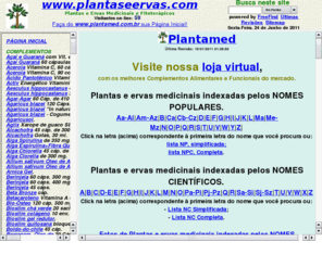 plantaseervas.com: Plantas e Ervas Medicinais, Fitoterapia e Fitoterápicos. Plantamed, Brasil.
Plantas, Famílias, nomes botânicos e populares, constituintes químicos, propriedades medicinais, indicações, parte utilizada, contra-indicações cuidados, efeitos colaterais, modo de usar, espécies do gênero, fotos. Produtos Phytomare, Nutryervas, Herbarium, Austen, BiOGapi e Cuesta. Plantamed, Brasil.