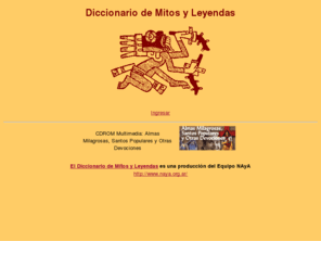 cuco.com.ar: Diccionario de Mitos y Leyendas - Mithes and Thales Dictionary
Diccionario de mitos y leyendas folkloricas. Organizado por alfabeto, etnias y paises. Incluye mitos mapuches, guaranies, mocovies, tupi, mapuches, araucanos, y de Argentina, Chile, Brasil, Paraguay, Peru, Ecuador y Bolivia