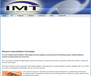 imt-usa.com: Imperial Medical Technologies - IOL Manufacturer
Imperial Medical Technologies has been designing, manufacturing and distributing superior quality ophthalmic products including Intraocular lenses (IOLs). As a leading IOL manufacturer, IMTis committed to produce the finest implantable lenses on the market.

