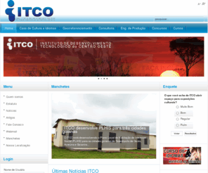 itco.org.br: ITCO - Instituto de Desenvolvimento Tecnológico do Centro Oeste
O Instituto de Desenvolvimento Tecnológico do Centro-Oeste, é uma sociedade civil, científica e cultural, sem fins lucrativos, incumbida estatutária e regimentalmente da pesquisa. Nasceu da união de professores e pesquisadores da área tecnológica, com atuação em diversas áreas do saber.