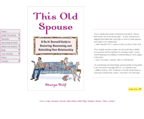 this-old-spouse.com: This Old Spouse by Sharyn Wolf :: do-it-yourself relationship rebuilding book
This Old Spouse is the latest no-nonsense and fun book about keeping relationships alive and vital by relationship counselor Sharyn Wolf. Coming out June 13, 2007. The purpose of THIS OLD SPOUSE is to teach you to act as your own marriage contractor - to grasp that, like homes, relationships are not right or wrong, perfect or hopeless, but more of an ongoing project. It's a Do-It-Yourself marriage repair guide.