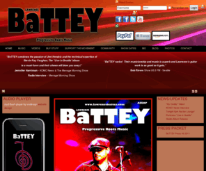 lawrencebattey.com: Lawrence BaTTEY
Lawrence BaTTEY and his band’s throwback mentality and style of the late sixties trades the easily packaged, lip synched, over-produced mainstream music of now for a more raw organic roots based music that has soul when performed live. As you listen to their music it’s timeless, you can’t tell if it was recorded in 1969 or 2009!  With songs like “Every Time I See Your Face” , “Summer Highway”, “Stormy Monday” (T-Bone Walker), and “Fusion”, you will understand that this band has the talent and soul. 
 
This group of musicians is the fresh new face to an old style of music and musicianship. Their live shows are not to be missed as they take you on a euphoric roller coaster ride that has soul, integrity and pure prowess on all instruments. They are very reminiscent of the live performances put on by the Jimi Hendrix Experience, Band of Gypsies, CREAM,  Led Zeppelin, Stevie Ray Vaughan, and the Allman Brothers.  
 
“BaTTEY combines the passion of Jimi Hendrix and the technical expertise of Stevie Ray Vaughn,  The “Live in Seattle” album is is a must-have and their shows will blow you away!”  Jennifer Harriman, KOMO News Radio - Seattle, WA 
 
“BaTTEY rocks!  Their musicianship and music is superb and Lawrence’s guitar work is as good as it gets.”  Bob Rivers, Bob Rivers Show KZOK 102.5 FM - Seattle