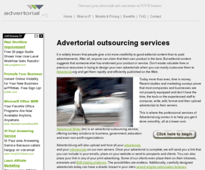 advertorial.org: Advertorial outsourcing services
It is widely known that people give a lot more credibility to good editorial content than to paid advertisements. After all, anyone can claim that their own product is the best. But editorial content suggests that someone else has endorsed your product or service. Don't waste valuable time or precious resources in trying to design your own advertorials when you can easily outsource them to Advertorial.org and get them rapidly and efficiently published on the Web.