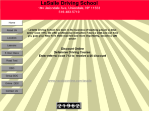 lasalledrivingschool.com: LaSalle Driving School
Defensive online driving course, Professional driving instruction 7 days a week. We offer lessons, cars for your road test, the 5 hour pre-licensing class and the 6 hour Point and Insurance Reduction Course