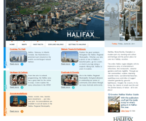 halifaxinfo.com: Halifax Info - Halifax Regional Municipality Visitor Information Halifax Nova Scotia
Halifax, Nova Scotia, Canada is a modern port city teeming with culture and heritage and the perfect place for your next holiday vacation.

The entire Halifax region delights with its impressive array of entertainment, museums, galleries, historic sites, fine restaurants, colourful gardens and lively nightlife. Through our 188 communities, explore charming seaside towns, sun-drenched beaches, sparkling coves and miles of rugged shoreline guarded by graceful lighthouses. Imagine the vivacity of city living, the charms of small town life and the pristine beauty of nature - all in one place!
