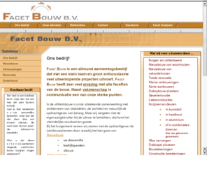 facetbouw.nl: Facet Bouw B.V.
Facet Bouw B.V. - Facet Bouw is een allround aannemingsbedrijf dat met een klein team en groot enthousiasme veel uiteenlopende projecten uitvoert. Facet Bouw heeft zeer veel ervaring met alle facetten van de bouw. Naast vakmanschap is communicatie een van onze sterke punten.