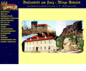 ballenstedt-tourist.de: Urlaub in Ballenstedt am Harz / Sachsen Anhalt -Fremdenverkehrsverein e.V.- Ferienwohnungen, Ferienzimmer, Ferienhäuser, Pensionen, Hotels, Gastgeber, Unterkünfte, Gastronomie, Schloß, Museum, Theater, Ausflugsziele, Freizeit, Sehenswürdigkeiten, Stadtgeschichte, Stadtplan,
Urlaub in Ballenstedt am Harz / Sachsen Anhalt -Fremdenverkehrsverein e.V.- Ferienwohnungen, Ferienzimmer, Ferienhäuser, Pensionen, Hotels, Gastgeber, Unterkünfte, Gastronomie, Schloß, Museum, Theater, Ausflugsziele, Freizeit, Sehenswürdigkeiten, Stadtgeschichte, Stadtplan,