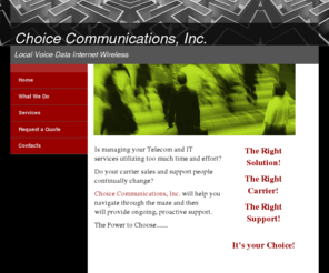 choice-co.com: Choice Communication&#39;s Home Page
Choose from multiple options for your Business Telecom, Internet Access, Data Network, Local Service, LD, and VoIP.  Telecom Agent Representing Carrier Services in Charlotte, NC.