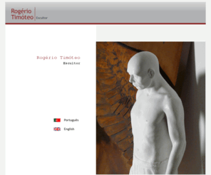 rogeriotimoteo.com: Rogério Timóteo - Escultor
Página do Escultor Rogério Timóteo. Nasceu em Anços (Pêro Pinheiro), em 1967. Conta já com 22 exposições individuais e mais de 100 colectivas. Pode consultar a Galeria, Exposições, Curriculum, Contactos e conhecer Esculturas, Desenhos, Obra Pública e Acervo. Rogério Timóteo vive e trabalha em Sintra. Conta já com 20 exposições individuais e mais de 100 exposições colectivas. Encontra-se representado em colecções particulares em Portugal, Suíça, França, Alemanha, EUA, Inglaterra, Polónia, Brasil e Espanha.