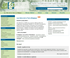 amisdelaterre.be: [les Amis de la Terre-Belgique] Page d'accueil
Les Amis de la Terre-Belgique sont une organisation non gouvernementale active  dans le domaine de l'éducation à l'écologie. Elle porte un intérêt particulier aux conséquences de nos gestes quotidiens pour notre environnement et cherche, par diverses démarches éducatives, à nous faire réfléchir sur notre mode de vie et à le modifier en conséquence. Ils ne sont rattachés à aucun mouvement politique, religieux, ethnique ou culturel et sont reconnus comme mouvement d'éducation permanente par la Communauté française de Belgique. Membres de 'Friends of the Earth-International', présents dans plus de 60 pays.