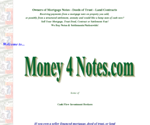 money4notes.com: R.G.Coulter & Associates, Inc.- Buyers of Contracts, Notes, Mortgages, & Structured Settlements
We are Broker/ Buyers of real estate notes, contracts, mortgages and various cash flow instruments nationwide!
If you are receiving payments from a mortgage, contract, notes, structured settlement, annuities, lottery winnings, etc.
We can purchase all or part of those payments and you get the CASH now! Free, no obligation anaylis and quote.