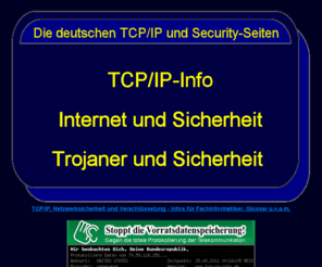 tcp-ip-info.de: TCP/IP,Trojaner und Sicherheit
TCP/IP und Netzwerk-Sicherheit
Die TCP/IP-Protokollfamilie, alle TCP/IP-Dienste.
Hinweise zur Sicherheit im Internet (Trojaner, Firewalls, Verschlüsselung etc.)
TCP/IP-Schulung
Prüfungsinformationen Fachinformatiker Systemintegration