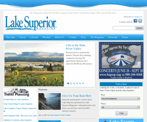 lakesuperior.com: Welcome to Lake Superior Magazine - Online
The authority on Lake Superior, with continuous
      updates of information and calendar of events items. Includes:
      Lake Superior Magazine, Lake Superior Travel Guide, Lake Superior
      Online, Online Shopping, Lake Superior Circle Tour, Circle Tour,
      magazine, travel, Online Magazines, Lake Superior Products, Circle
      Tour Products, Gifts, Subscribe, Calendar, Calendar of Events,
      LakeLinks, Lake Superior News, Lake Superior Photo Contest, Photo
      Contest, Contest, Planners, Midwest, shipwrecks, fresh water,
      freshwater, shipping, environment, photography, Great Lakes,
      books, maps, calendars, Isle Royale National Park, Isle Royale,
      Travel Map, Lake Superior Travel Map.