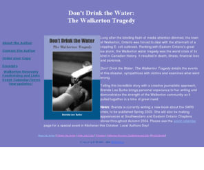 dont-drink-the-water.com: Don't Drink the Water is the first book published about the
Walkerton E. coli tragedy of May 2000
Don't Drink the Water is the first book written about the Walkerton E. coli crisis of May, 2000. It examines how people were affected and how the tragedy occurred.