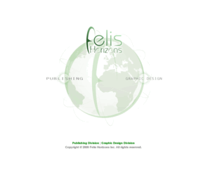 felishorizons.com: Felis Horizons Inc - Global Publishing and Graphic Design
Official home page of Felis Horizons Inc., parent company of a publisher of digital and print titles with global distribution channels; and a Toronto-based corporate identity and graphic design services firm.
