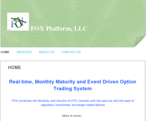 foxplatformllc.com: FOX Platform, LLC - Home
 Real-time, Monthly Maturity and Event Driven Option Trading System FOX combines the flexibility and intuition of OTC markets with the security and the ease of regulatory sanctioned, exchange traded options  More to come...