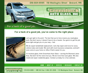 greenheckautoglass.com: Auto glass, Brainerd, MN. Greenheck Auto Glass
Auto glass, Brainerd, MN. Greenheck Auto Glass is the Brainerd Lakes Area specialist in windshield replacement and chip repair. We work with most insurance companies.