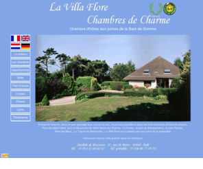 lavillaflore.com: La Villa Flore-Chambre d'hôtes baie de Somme-Appartements-Hébergement
En baie de Somme, dans un parc paysagé avec vue sur la mer, nous vous accueillons dans nos trois chambres d'hôtes de charme, point de départ idéal pour la découverte de Saint Valéry sur Somme, le Crotoy, Le parc du Marquenterre, la côte Picarde Mers les Bains, Le Tréport en Normandie, La Villa Flore vous séduira par son calme et sa tranquillité