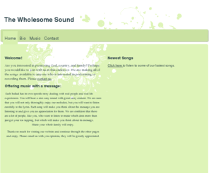 wholesomesound.com: The Wholesome Sound - Home
Welcome!Are you interested in promoting God, country, and family? Perhaps you would like to join with us in this endeavor. We are making all of the songs  available to anyone who is interested in performing or recording them. Please contact us.Offering mus