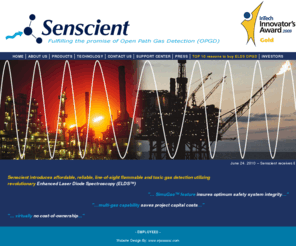 senscient.com: Welcome to Senscient - Fulfilling the promise of Open Path Gas Detection (OPGD)
Senscient, Ltd. was founded in January 2004 by Mr. Lee Richman, to develop, manufacture and market advanced gas detection products for industrial safety, environmental monitoring and process control / analysis applications. The technology developed by Senscient to meet the demands of these applications is Enhanced Laser Diode Spectroscopy, a truly revolutionary gas detection and measurement technology.