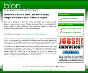 bionslcproject.com: Bion St. Lawrence County Project
This site is designed to allow the entire stakeholder community of North Country residents, government officials, members of environmental and other public interest groups, academics and interested parties to pose their questions and air their views on The Saint Lawrence County Integrated Ethanol and Livestock Project of Bion Environmental Technologies, Inc.