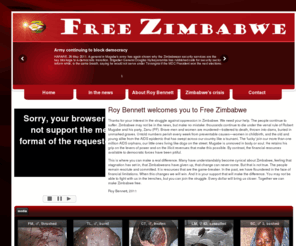 freezimbabwe.com: Free Zimbabwe, Roy Bennett Zimbabwe
Thanks for your interest in the struggle against oppression in Zimbabwe. We need your help. The people continue to suffer. Zimbabwe may not be in the news, but make no mistake: thousands continue to die under the venal rule of Robert Mugabe and his party, Zanu (PF). 